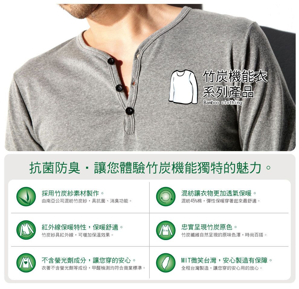 竹炭機能系列產品Bamboo clothing抗菌防臭讓您體驗竹炭機能獨特的魅力。採用竹炭紗素材製作。由南亞公司混紡竹炭紗,具抗菌、消臭功能。混紡讓衣物更加透氣保暖。混紡45%棉,彈性保暖穿著起來最舒適。紅外線保暖特性,保暖舒適。竹炭紗具紅外線,可增加保溫效果。忠實呈現竹炭原色。竹炭纖維自然呈現的原味色澤,時尚百搭。 不含螢光劑成分,讓您穿的安心。衣著不含螢光劑等成份,甲醛檢測均符合商業標準。MIT微笑台灣,安心製造有保障。全程台灣製造,讓您穿的安心用的放心。