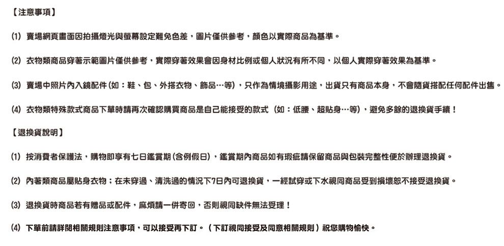 注意事項(1)賣場網頁畫面因拍攝燈光與螢幕設定難免色差,圖片僅供參考,顏色以實際商品為基準。(2)衣物類商品穿著示範圖片僅供參考,實際穿著效果會因身材比例或個人狀況有所不同,以個人實際穿著效果為基準。(3)賣場中照片內入鏡配件(如:鞋、包、外搭衣物、飾品等),只作為情境攝影用途,出貨只有商品本身,不會隨貨搭配任何配件出售。(4) 衣物類特殊款式商品下單時請再次確認購買商品是自己能接受的款式(如:低腰、超貼身…等),避免多餘的退換貨手續!【退換貨說明(1)按消費者保護法,購物即享有七日鑑賞期(含例假日),鑑賞期內商品如有瑕疵請保留商品與包裝完整性便於辦理退換貨。(2) 內著類商品屬貼身衣物;在未穿過、清洗過的情況下7日內可退換貨,一經試穿或下水視同商品受到損壞恕不接受退換貨。(3)退換貨時商品若有贈品或配件,麻煩請一併寄回,否則視同缺件無法受理!(4)下單前請詳閱相關規則注意事項,可以接受再下訂。(下訂視同接受及同意相關規則)祝您購物愉快。