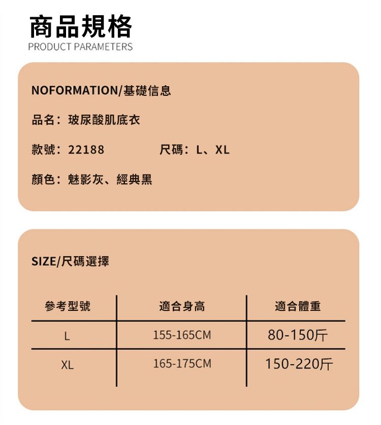 商品規格PRODUCT PARAMETERSNOFORMATION/基礎信息品名:玻尿酸肌底衣款號: 22188顏色:魅影灰、經典黑SIZE/尺碼選擇尺碼:L、XL參考型號適合身高適合體重L155-165CM80-150斤XL165-175CM150-220斤