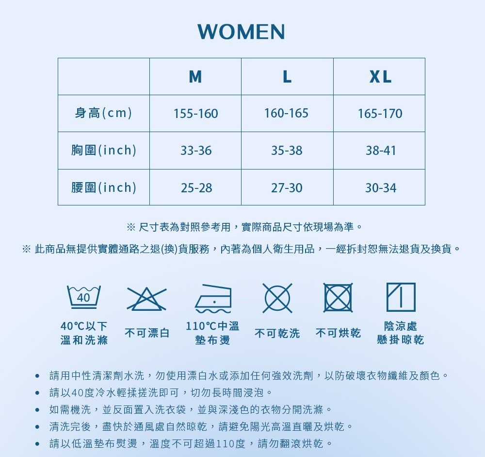 WOMENMLXL身高(cm)155-160160-165165-170胸圍(inch)33-3635-3838-41腰圍(inch)25-2827-3030-34※尺寸表為對照參考用,實際商品尺寸依現場為準。※ 此商品無提供實體通路之退(換)貨服務,內著為個人衛生用品,一經拆封恕無法退貨及換貨。4040℃以下不可漂白溫和洗滌110℃中溫墊布燙陰涼處不可乾洗 不可烘乾懸掛晾乾請用中性清潔劑水洗,勿使用漂白水或添加任何強效洗劑,以防破壞衣物纖維及顏色。請以40度冷水輕揉搓洗即可,切勿長時間浸泡。 如需機洗,並反面置入洗衣袋,並與深淺色的衣物分開洗滌。 清洗完後,盡快於通風處自然晾乾,請避免陽光高溫直曬及烘乾。 請以低溫墊布熨燙,溫度不可超過110度,請勿翻滾烘乾。