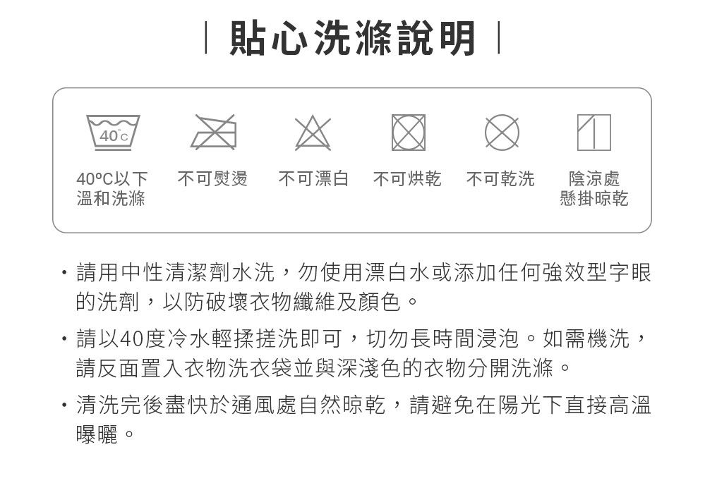 貼心洗滌說明 |40c 40°C以下 不可熨燙 不可漂白 不可烘乾 不可乾洗溫和洗滌陰涼處懸掛晾乾請用中性清潔劑水洗,勿使用漂白水或添加任何強效型字眼的洗劑,以防破壞衣物纖維及顏色。請以40度冷水輕揉搓洗即可,切勿長時間浸泡。如需機洗,請反面置入衣物洗衣袋並與深淺色的衣物分開洗滌。清洗完後盡快於通風處自然晾乾,請避免在陽光下直接高溫曝曬。