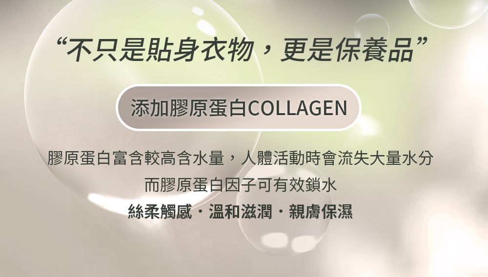 “不只是貼身衣物,更是保養品”添加膠原蛋白COLLAGEN膠原蛋白富含較高含水量,人體活動時會流失大量水分而膠原蛋白因子可有效鎖水絲柔觸感溫和滋潤親膚保濕