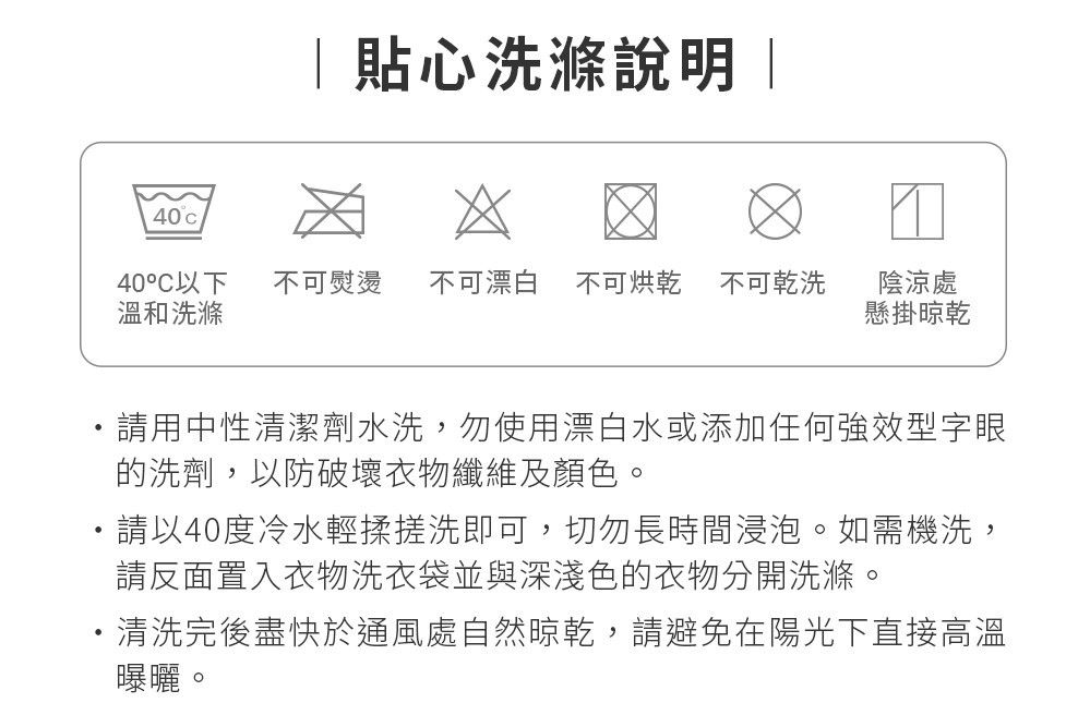 40 貼心洗滌說明 |40°C以下 不可熨燙 不可漂白 不可烘乾 不可乾洗溫和洗滌陰涼處懸掛晾乾請用中性清潔劑水洗,勿使用漂白水或添加任何強效型字眼的洗劑,以防破壞衣物纖維及顏色。請以40度冷水輕揉搓洗即可,切勿長時間浸泡。如需機洗,請反面置入衣物洗衣袋並與深淺色的衣物分開洗滌。清洗完後盡快於通風處自然晾乾,請避免在陽光下直接高溫曝曬。