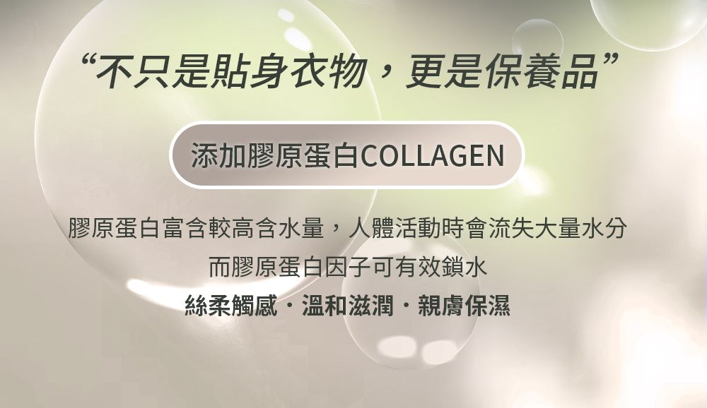 “不只是貼身衣物,更是保養品”添加膠原蛋白COLLAGEN膠原蛋白富含較高含水量,人體活動時會流失大量水分而膠原蛋白因子可有效鎖水絲柔觸感溫和滋潤親膚保濕