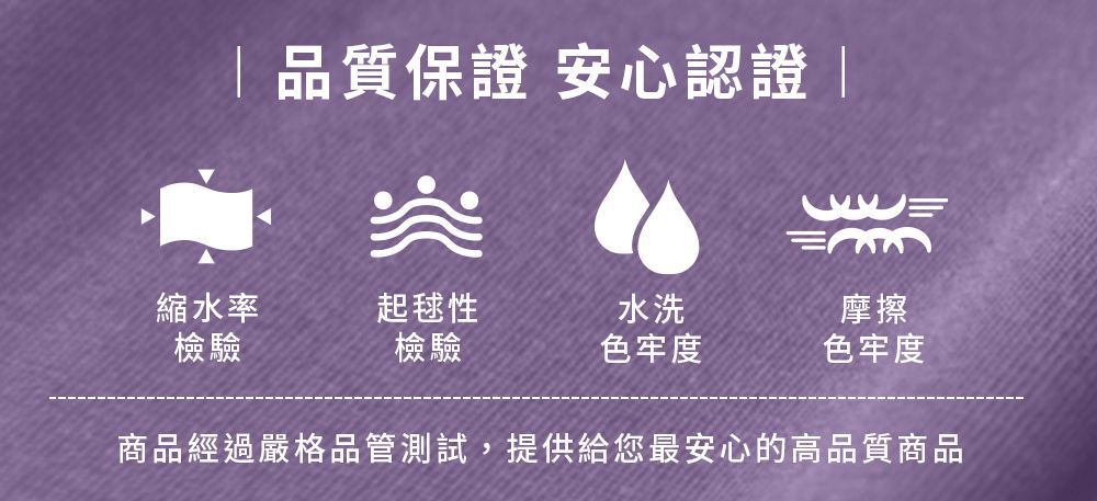 品質保證 安心認證 |突縮水率起毬性水洗摩擦檢驗檢驗色牢度色牢度商品經過嚴格品管測試,提供給您最安心的高品質商品