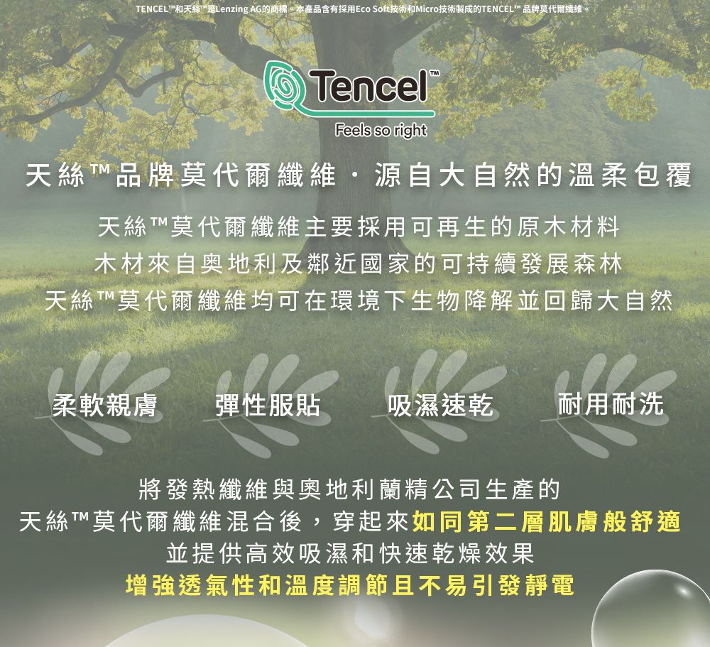 ENCEL和天絲是Lenzing AG的商標本產品含有採用Eco Soft技術和Micro技術製成的ENCEL 品牌莫代爾纖維。Tencel®Feels so right天絲T™ 品牌莫代爾纖維源自大自然的溫柔包覆天絲T™莫代爾纖維主要採用可再生的原木材料木材來自奥地利及鄰近國家的可持續發展森林天絲T™莫代爾纖維均可在環境下生物降解並回歸大自然柔軟親膚彈性服貼吸濕速乾 耐用耐洗將發熱纖維與奧地利蘭精公司生產的天絲T™莫代爾纖維混合後,穿起來如同第二層肌膚般舒適並提供高效吸濕和快速乾燥效果增強透氣性和溫度調節且不易引發靜電