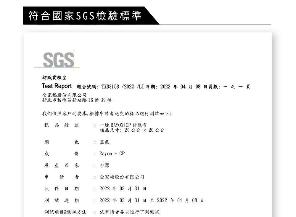 符合國SGS檢驗標準SGS紡織實驗室Test Report 報告號碼 TX33153/2022 /LI日: 2022 年04 月08 日數:  頁全家福股有限公司新北市板橋區新站路16號3樓我們依照客戶的要求,根據申請送交的樣品進行測試如下:樣品敘述:RAYON+OP針織布樣品尺寸: 20公分20公分顏原產國家 份 家: 黑色: Rayon + OP: 台灣申 請收 件 日者期測試週期: 全家福股份有限公司: 2022年 03月31日: 2022年 03月31日至2022年04月08日測試項目&測試方法: 依申請者要求進行下列測試