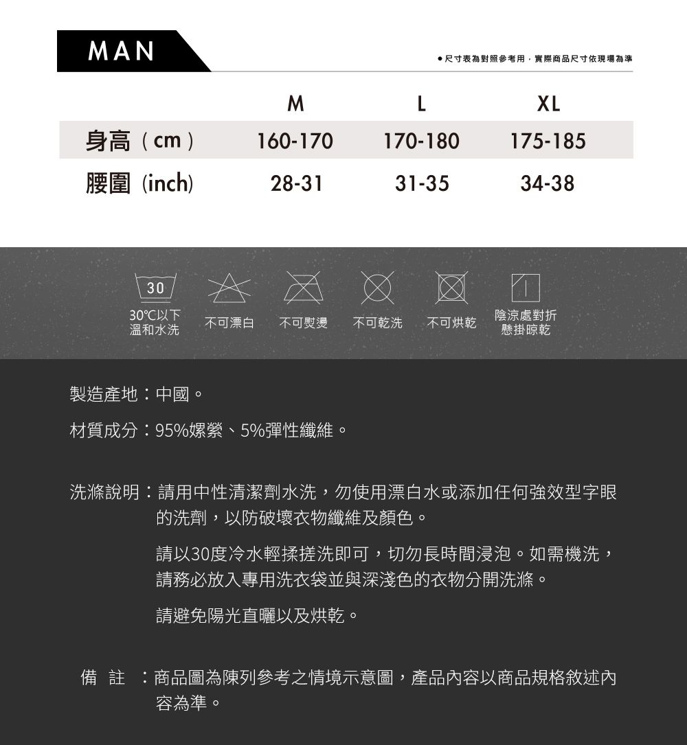 MAN尺寸表為對照參考用,實際商品尺寸依現場為準MLXL身高(cm)160-170170-180175-185腰圍(inch)28-3131-3534-383030以下溫和水洗不可漂白 不可熨燙不可乾洗 不可烘乾陰涼處對折懸掛晾乾製造產地中國。材質成分:95%嫘縈、5%彈性纖維。洗滌說明:請用中性清潔劑水洗,勿使用漂白水或添加任何強效型字眼的洗劑,以防破壞衣物纖維及顏色。請以30度冷水輕揉搓洗即可,切勿長時間浸泡。如需機洗,請務必放入專用洗衣袋並與深淺色的衣物分開洗滌。請避免陽光直曬以及烘乾。備 註 :商品圖為陳列參考之情境示意圖,產品容以商品規格敘述內容為準。