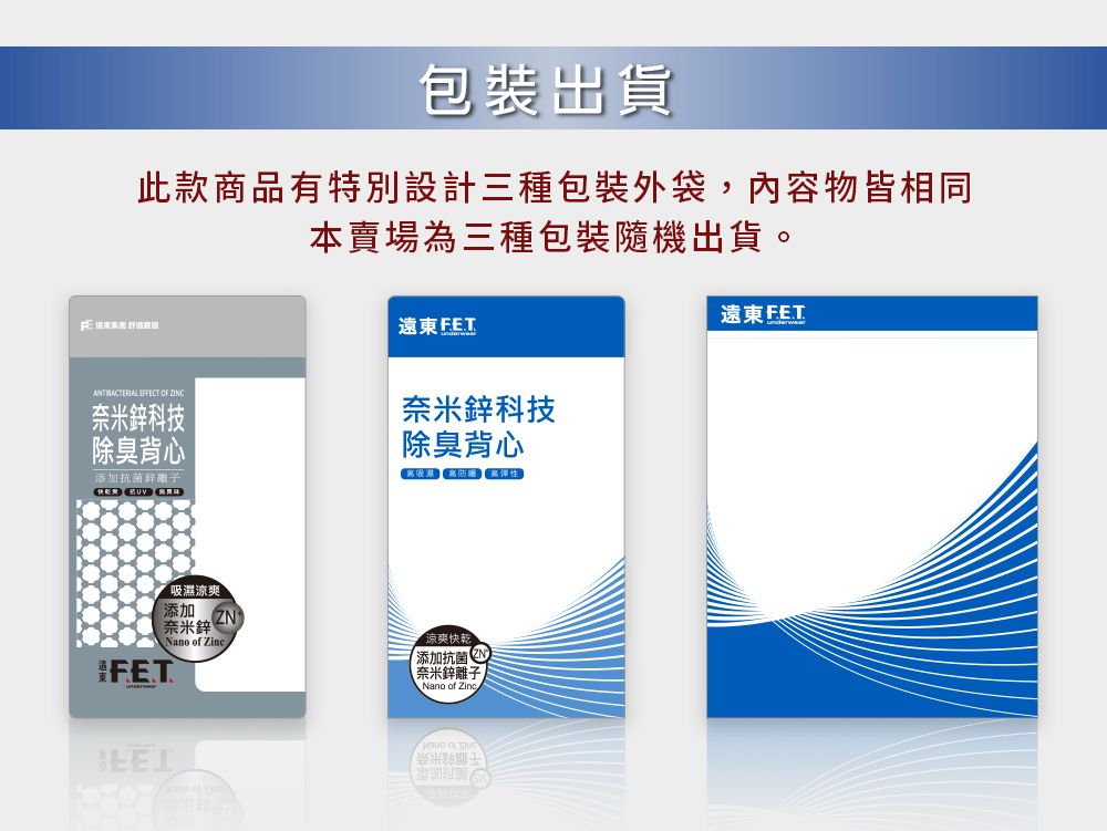 包裝出貨此款商品有特別設計三種包裝外袋,內容物皆相同本賣場為三種包裝隨機出貨。遠東FE.T   奈米科技除臭背心奈米鋅科技除臭背心添加抗菌鋅離子  吸濕涼爽添加 奈米鋅Nano of Zine 涼爽快乾添加抗菌 奈米鋅離子Nano of Zing OF 遠東FET