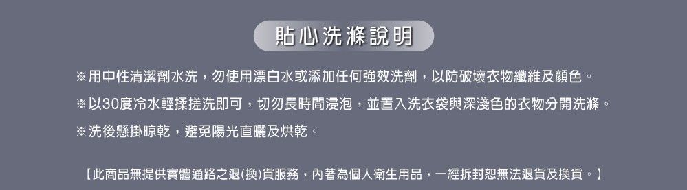 貼心洗滌說明※用中性清潔劑水洗,勿使用漂白水或添加任何強效洗劑,以防破壞衣物纖維及顏色。※以30度冷水輕揉搓洗即可,切勿長時間浸泡,並置入洗衣袋與深淺色的衣物分開洗滌。※洗後懸掛晾乾,避免陽光直曬及烘乾。【此商品無提供實體通路之退(換)貨服務,著為個人衛生用品,一經拆封恕無法退貨及換貨。】