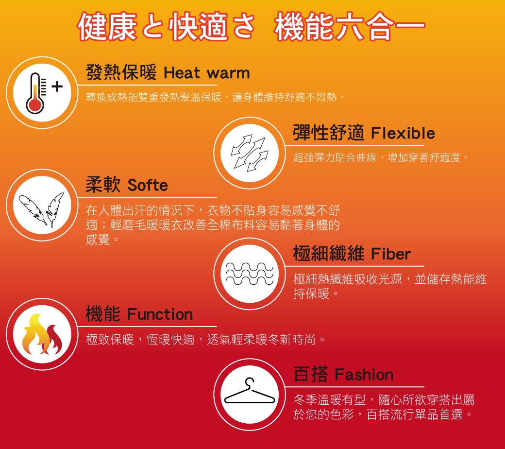 健康と快適さ 機能發熱保暖 Heat warm轉換成熱能雙重發熱聚溫保暖,讓身體維持舒適不悶熱。柔軟 Softe彈性舒適 Flexible超強彈力貼合曲線,增加穿著舒適度。在人體出汗的情況下,衣物不貼身容易感覺不舒適;輕磨毛暖暖衣改善全棉布料容易黏著身體的感覺。極細纖維 Fiber極細熱纖維吸收光源,並儲存熱能維持保暖。機能 Function極致保暖,恆暖快適,透氣輕柔暖冬新時尚。百搭 Fashion冬季溫暖有型,隨心所欲穿搭出屬於您的色彩,百搭流行單品首選。