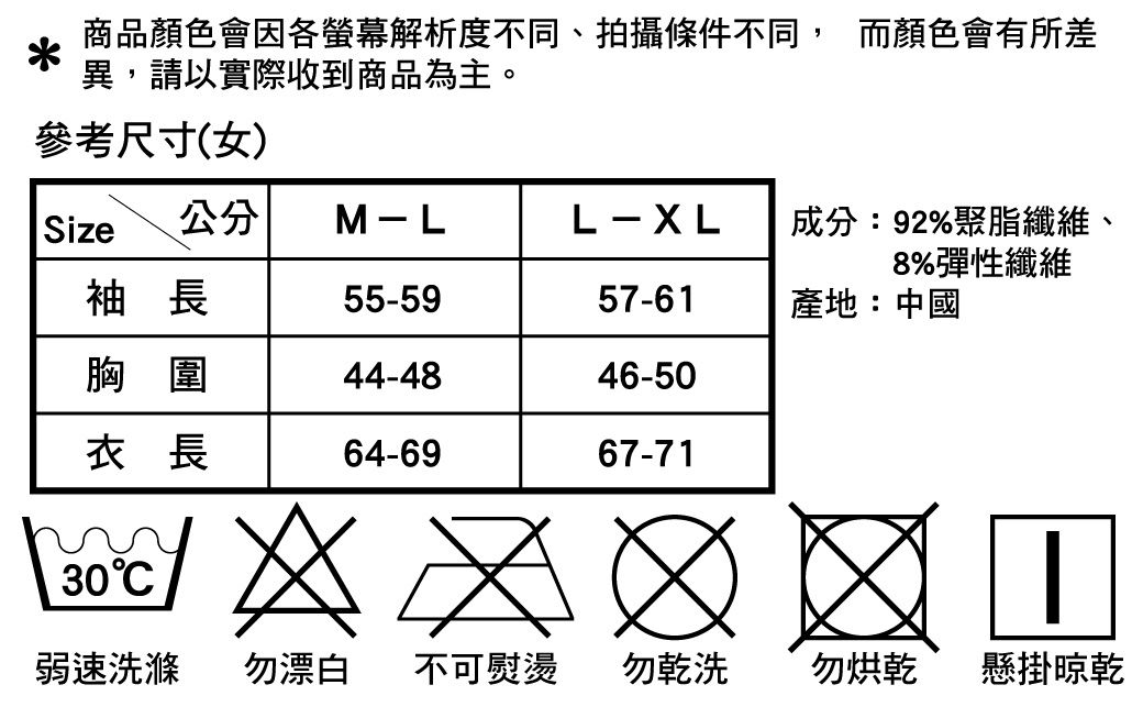 商品顏色會因各螢幕解析度不同、拍攝條件不同, 而顏色會有所差異,請以實際收到商品為主。參考尺寸(女)Size公分M-LL-XL成分:92%聚脂纖維8%彈性纖維袖長55-5957-61產地:中國胸圍44-4846-50衣長64-693067-71弱速洗滌 勿漂白不可熨燙勿乾洗勿烘乾懸掛晾乾