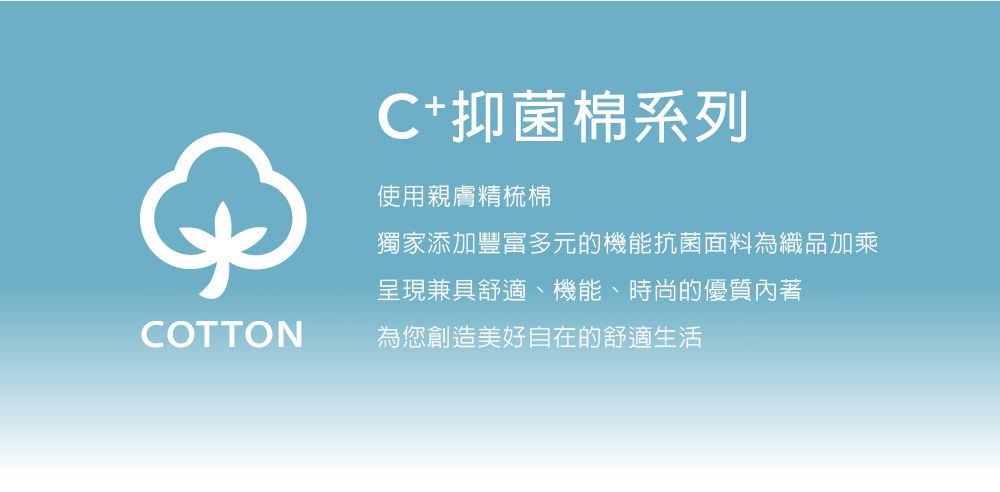 C抑菌棉系列使用親膚精梳棉獨家添加豐富多元的機能抗菌面料為織品加乘呈現兼具舒適、機能、時尚的優質內著COTTON為您創造美好自在的舒適生活