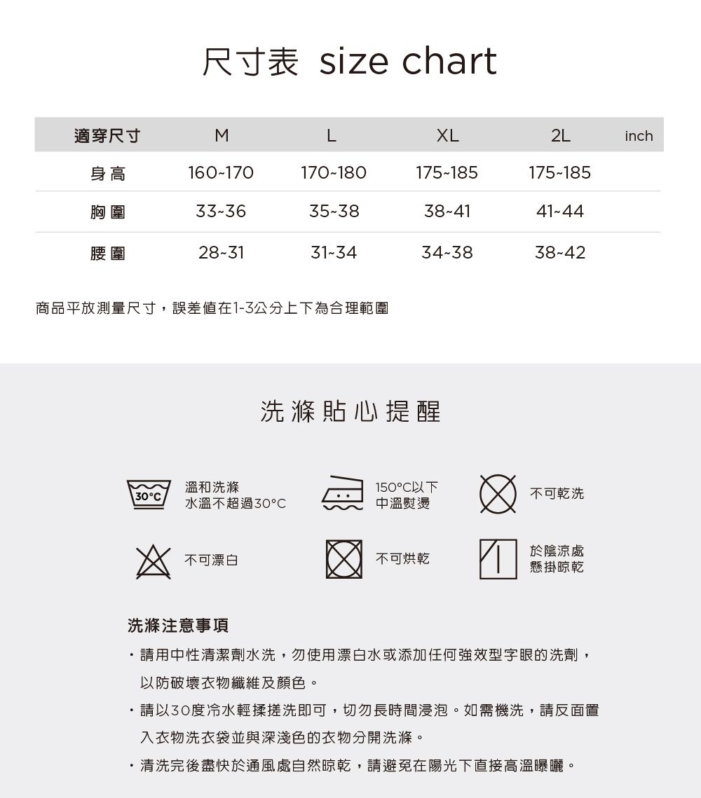 尺寸表 size chart適穿尺寸MLXL2Linch身高160-170170-180175-185175-185胸圍33-3635-3838-4141-44腰圍28-3131-3434-3838-42商品平放測量尺寸,誤差值在1-3公分上下為合理範圍洗滌貼心提醒溫和洗滌150以下30°不可乾洗水溫不超過30中溫熨燙不可漂白不可烘乾於陰涼處懸掛晾乾洗滌注意事項請用中性清潔劑水洗,勿使用漂白水或添加任何強效型字眼的洗劑,以防破壞衣物纖維及顏色。・請以30度冷水輕揉搓洗即可,切勿長時間浸泡。如需機洗,請反面置入衣物洗衣袋並與深淺色的衣物分開洗滌。清洗完後盡快於通風處自然晾乾,請避免在陽光下直接高溫曝曬。