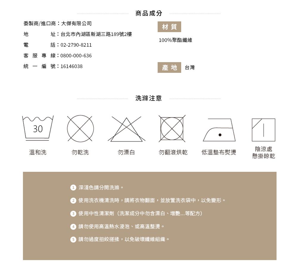 商品成分委製商/進口商:大傑有限公司材質址:台北市內湖區新湖三路189號2樓100%聚酯纖維電:02-2790-8211客服專線:0800-000-636統一 編 號:16146038產地 台灣30洗滌注意陰涼處溫和洗勿乾洗勿漂白勿翻滾烘乾低溫墊布熨燙懸掛晾乾 深淺色請分開洗滌。 使用洗衣機清洗時,請將衣物翻面,並放置洗衣袋中,以免變形。 使用中性清潔劑(洗潔成分中含漂白、增等配方) 請勿使用高溫熱水浸泡、或高溫整燙。 請勿過度扭絞搓揉,以免破壞纖維組織。
