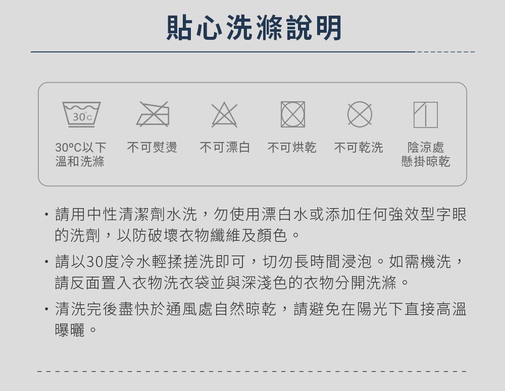 貼心洗滌說明3030°C以下 不可熨燙溫和洗滌不可漂白 不可烘乾 不可乾洗陰涼處懸掛晾乾請用中性清潔劑水洗,勿使用漂白水或添加任何強效型字眼的洗劑,以防破壞衣物纖維及顏色。請以30度冷水輕揉搓洗即可,切勿長時間浸泡。如需機洗,請反面置入衣物洗衣袋並與深淺色的衣物分開洗滌。清洗完後盡快於通風處自然晾乾,請避免在陽光下直接高溫曝曬。