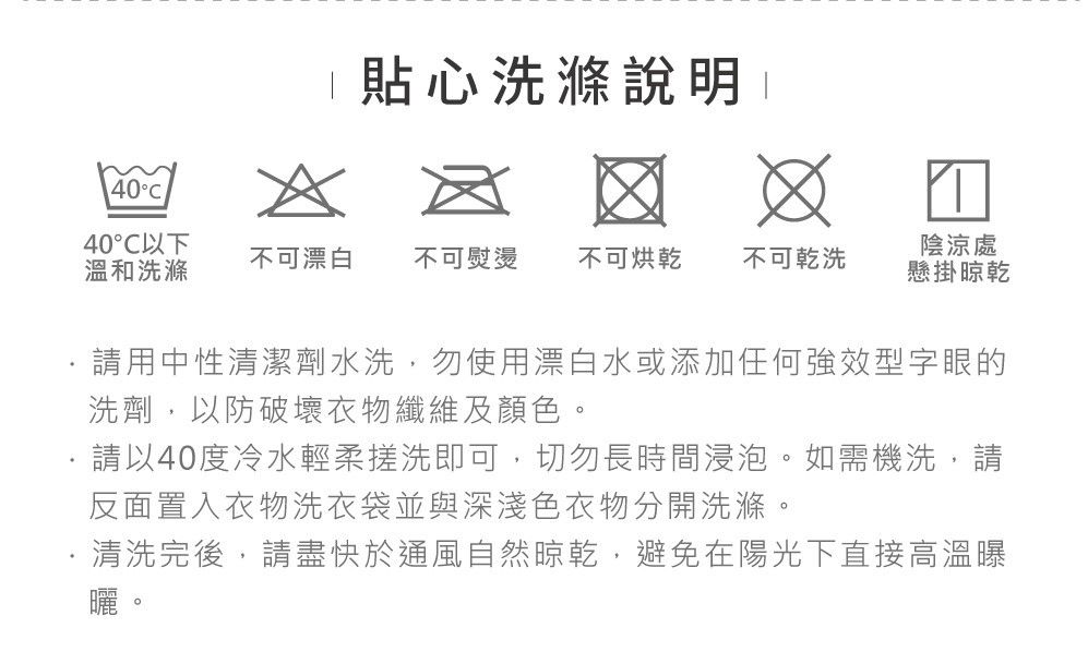 40洗滌說明 40以下溫和洗滌不可漂白 不可熨燙 不可烘乾 不可乾洗陰涼處懸掛請用中性清潔劑水洗,勿使用漂白水或添加任何強效型字眼的洗劑,以防破壞衣物纖維及顏色請以40度冷水輕柔搓洗即可,切勿長時間浸泡。如需機洗,請反面置入衣物洗衣袋並與深淺色衣物分開洗滌。清洗完後,請盡快於通風自然晾乾,避免在陽光下直接高溫曝。