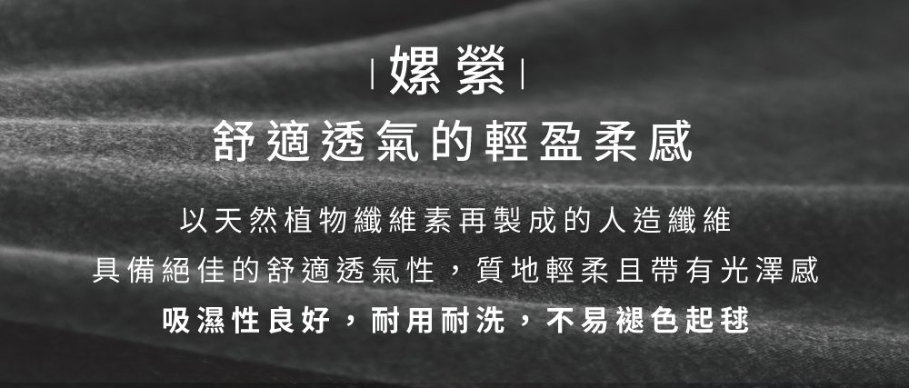 嫘舒適透氣的輕盈柔感以天然植物纖維素再製成的人造纖維具備絕佳的舒適透氣性,質地輕柔且帶有光澤感吸濕性良好,耐用耐洗,不易褪色起毬