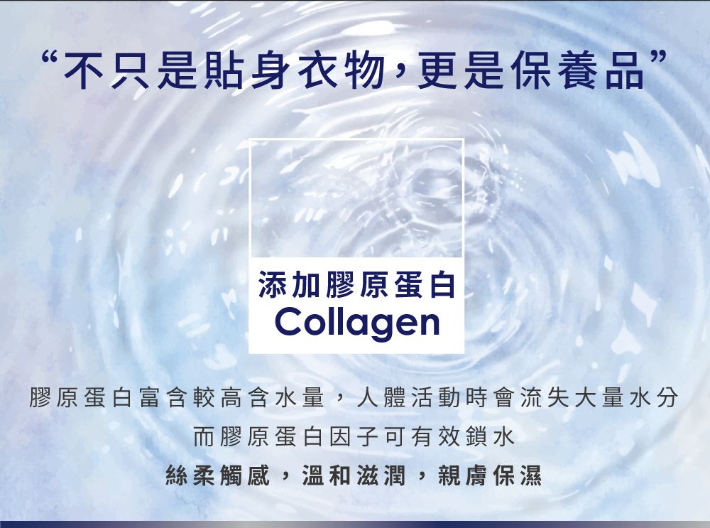“不只是貼身衣物,更是保養品”添加膠原蛋白Collagen膠原蛋白富含較高含水量,人體活動時會流失大量水分而膠原蛋白因子可有效鎖水絲柔觸感,溫和滋潤,親膚保濕