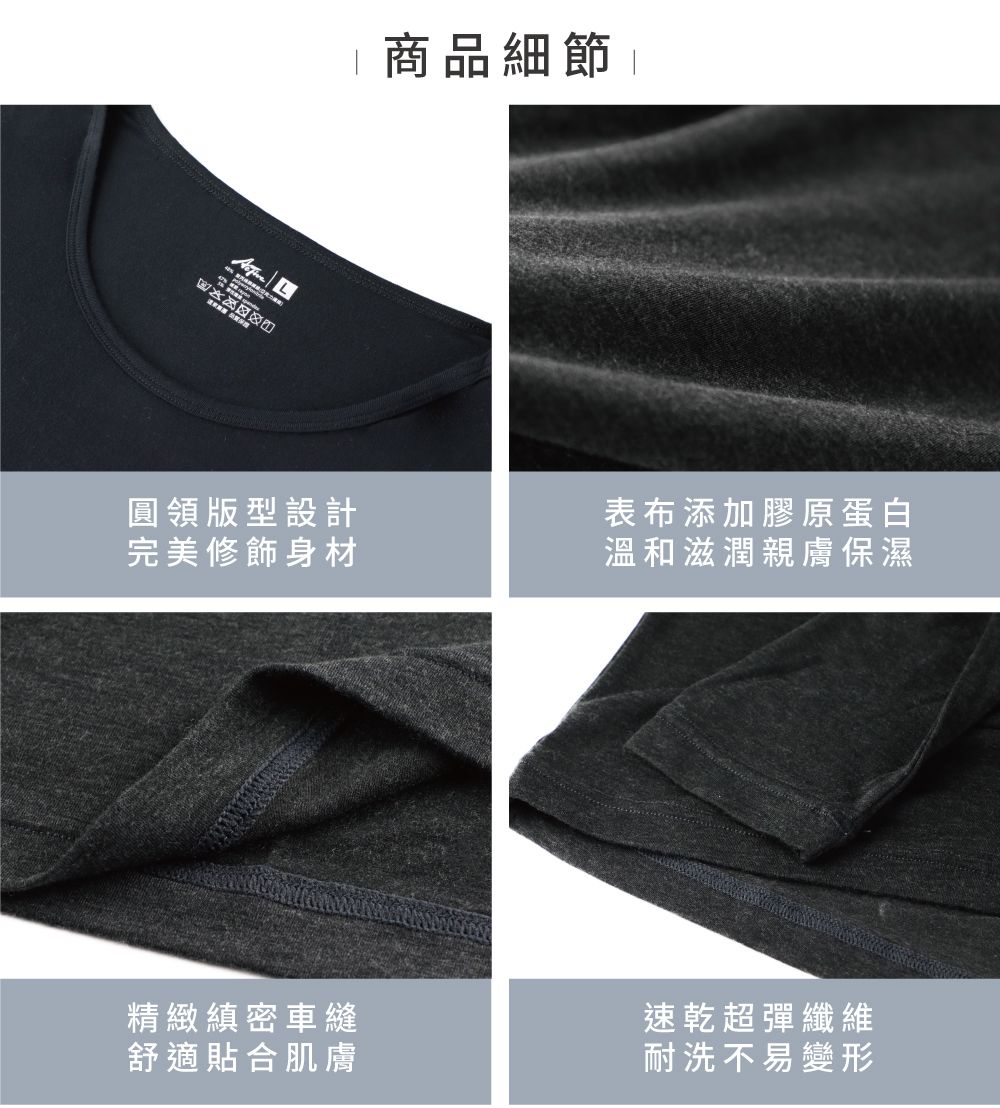 L 商品細節 |圓領版型設計完美修飾身材表布添加膠原蛋白溫和滋潤親膚保濕精緻縝密車縫舒適貼合肌膚速乾超彈纖維耐洗不易變形
