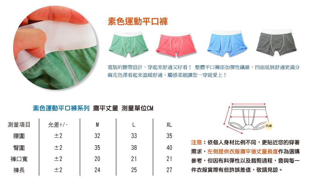 素色運動平口寬版的腰帶設計,穿起來舒適又好看! 整體平口褲添加彈性纖維,四面延展舒適更滿分麻花色澤看起來溫暖舒適,觸感柔細讓您穿就愛上!素色運動平口褲系列 攤平丈量 測量單位C測量項目允差+/-腰圍2臀圍2褲口寬褲長±2M   20 XL 33 38   35 40  注意:依個人身材比例不同,更貼近您的穿著需求,左側提供衣服攤平後丈量長度作為選購參考,但因布料彈性以及裁剪過程,會與每一件衣服實際有些許誤差值,敬請見諒。