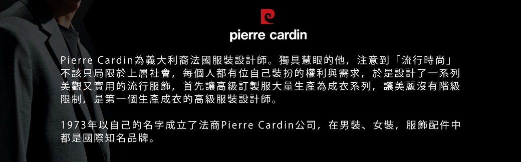 pierre cardinPierre Cardin為義大利裔法國服裝設計師。獨具慧眼的他,注意到「流行時尚」不該只局限於上層社會,每個人都有位自己裝扮的權利與需求,於是設計了一系列美觀又實用的流行服飾,首先讓高級訂製服大量生產為成衣系列,讓美麗沒有階級限制,是第一個生產成衣的高級服裝設計師。1973年以自己的名字成立了法商Pierre Cardin公司,在男裝、女裝,服飾配件中都是國際知名品牌。