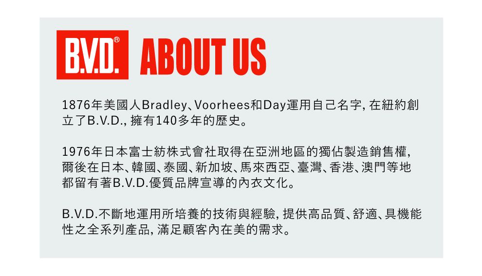 ABOUT US1876年美國人BradleyVoorhees和Day運用自己名字, 在紐約創立了B.V.D., 擁有140多年的歷史。1976年日本富士紡株式會社取得在亞洲地區的獨佔製造銷售權,爾後在日本韓國、泰國、新加坡、馬來西亞、臺灣、香港、澳門等地都留有著B.V.D.優質品牌宣導的內衣文化。B.V.D.不斷地運用所培養的技術與經驗,提供高品質、舒適、具機能性之全系列產品,滿足顧客內在美的需求。