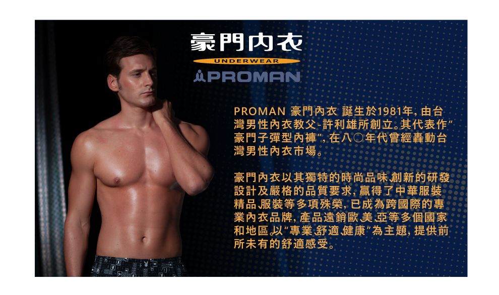 豪門内衣UNDERWEARPROMANPROMAN 豪門內衣 誕生於1981年,由台灣男性內衣教父-許利雄所創立其代表作豪門子彈型內褲,在八年代會經轟動台灣男性內衣市場。豪門內衣以其獨特的時尚品味創新的研發設計及嚴格的品質要求,贏得了中華服裝精品服裝等多項殊榮,已成為跨國際的專業內衣品牌,產品遠銷歐美亞等多個國家和地區。以專業舒適健康”為主題,提供前所未有的舒適感受。