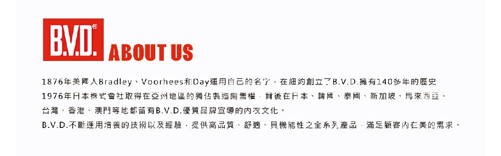 ABOUT US1876年國人Bradley、Voorhees和Day運用自己的紐約創立B.V.D.擁有140多年的歷史1976年日本株式會社取得在亞州地區的獨佔製造銷售權爾後在日本、韓國、泰國、新加坡、馬來西亞、台灣、香港、澳門等地都留有B.V.D.優質品牌宣導的文化。B.V.D.不斷運用培養的技術以及經驗提供高品質、舒適、貝機能性之全系列產品,滿足顧客美的需求。