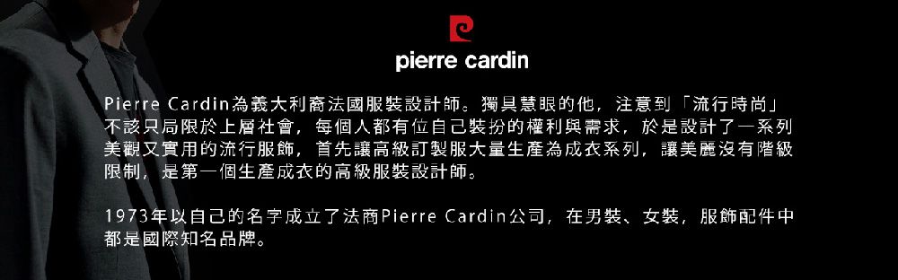 pierre cardinPierre Cardin為義大利法國服裝設計師。獨具慧眼的他,注意到「流行時尚」不該只局限於上層社會,每個人都有位自己裝扮的權利與需求,於是設計了一系列美觀又實用的流行服飾,首先讓高級訂製服大量生產為成衣系列,讓美麗沒有階級限制,是第一個生產成衣的高級服裝設計師。1973年以自己的名字成立了法商Pierre Cardin公司,在男裝、女裝,服飾配件中都是國際知名品牌。