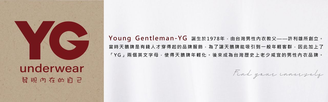 YGunderwear發現內在的自己Young Gentleman-YG 誕生於1978年,由台灣男性內衣教父——許利雄所創立。當時天鵝牌是有錢人才穿得起的品牌服飾,為了讓天鵝牌能吸引到一般年輕客群,因此加上了「YG」兩個英文字母,使得天鵝牌年輕化。後來成為台灣歷史上老少咸宜的男性内衣品牌。