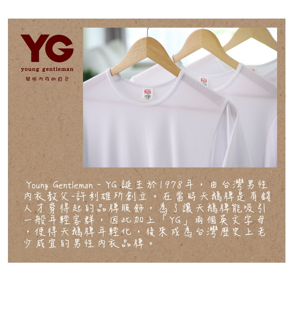 young gentleman發現的自己YGYoung Gentleman  YG誕生於1978年,由台灣男性內衣教父一許利雄所創立。在當時天鵝牌是有錢人才穿得起的品牌服飾,為了讓天鵝牌能吸引一般年輕客群,因此加上YG兩個英文字母 天鵝牌年輕化,後來成為台灣歷史上老少咸宜的男性內衣品牌。