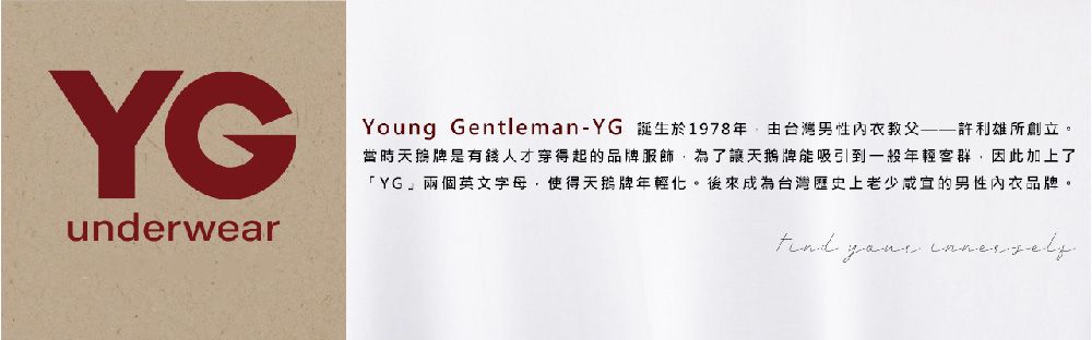 YGunderwearYoung Gentleman-YG 誕生於1978年由台灣男性內衣教父許利雄所創立。當時牌是有錢人才穿得起的品牌服飾為了讓牌能吸引到一般年輕客群因此加上了「YG」兩個英文字母,使得牌年輕化。後來成為台灣歷史上老少咸宜的男性內衣品牌。