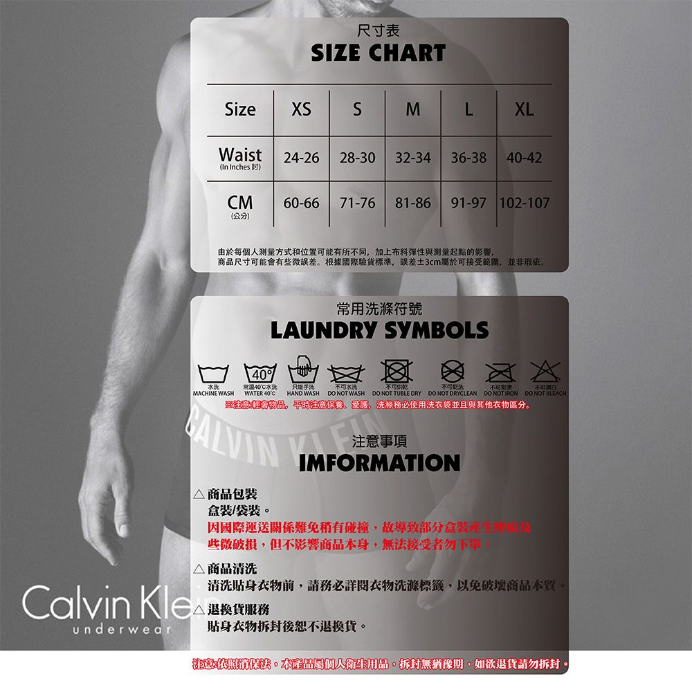 尺寸表SIZE HARTSizeXSSML XLWaist24-2628-30 32-3436-38 40-42(In Inches CM60-66 71-76 81-8691-97 102-107(公分)由於每個人測量方式和位置可能有所不同加上布料與測量起點的影響商品尺寸可能有些微根據國際驗貨標準,誤差3cm屬於可接受範圍,並非瑕疵常用LAUNDRY SYMBOLSMACHINE WASH常40水洗WATER 40C只能水洗不可不可HAND WASH DO NOT WASH DO NOT TUBLE DRY DO NOT DRYCLEAN DO NOT IRON DO NOT BLEACH會。平時意保養愛護,洗滌使用洗衣袋並且與其他區分。注意事項IMFORMATION△ 商品包装/袋裝。因國際運送關係難免有碰撞,故導致部分盒裝些微破損,但不影響商品本身,無法接受者勿下單。Calvin Kleunderwear△ 商品清洗清洗貼身衣物前,請務必詳閱衣物洗滌標籤,以免破壞商品本質。退換貨服務貼身衣物拆封後恕不退換貨。注。本產品屬個人衛生用品,拆封無猶豫期,如欲退貨請勿拆封