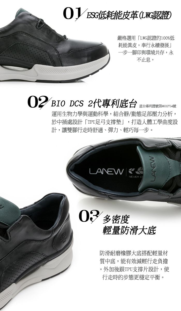 低耗能皮革(LWG認證)嚴格選用「LWG認證的100%低耗能真皮,奉行永續發展」一步一腳印與環境共存,永不止息02 BIO DCS 2代專利底台底台專利證號第M632754號運用生物力學與運動科學,結合靜/動態足部壓力分析,於中插處設計「TPU足弓支撐墊」,打造人體工學曲度設計,讓雙腳行走時舒適、彈力、輕巧每一步。LANW ENEVER ELANEW03 密度輕量防滑大底防滑耐磨橡膠大底搭配輕量材質中底,能有效減輕行走負擔。外加後跟TPU支撐片設計,使行走時的步態更穩定平衡。