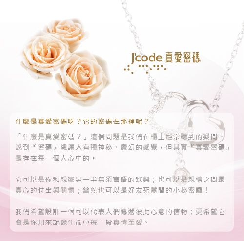 Jcode真愛密碼什麼是真愛密碼呀?它的密碼在那裡呢?「什麼是真愛密碼?」這個問題是我們在櫃上經常聽到的疑問說到密碼』總讓人有種神秘、魔幻的感覺,但其實真愛密碼』是存在每一個人心中的。它可以是你和親密另一半無須言語的默契;也可以是親情之間最真心的付出與關懷;當然也可以是好友死黨間的小秘密囉!我們希望設計一個可以代表人們傳遞彼此心意的信物;更希望它會是你用來記錄生命中每一段真情至愛、