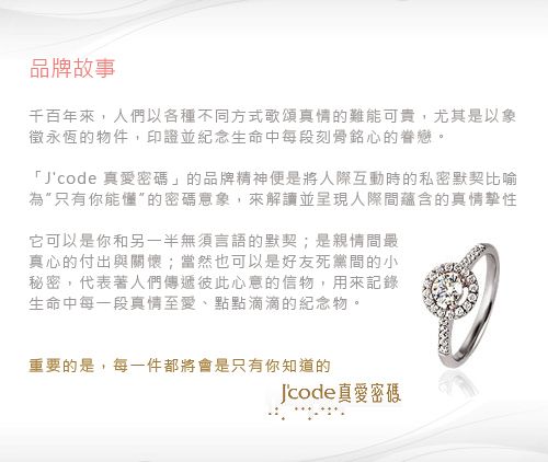 品牌故事千百年來,人們以各種不同方式歌頌真情的難能可貴,尤其是以象徵永恆的物件,印證並紀念生命中每段刻骨銘心的眷戀。「Jcode真愛」的品牌精神便是將人際互動時的私密默契比喻為只有你能懂的密碼意象,來解讀並呈現人際間蘊含的真情性它可以是你和另一半無須言語的默契;是親情間最真心的付出與關懷;當然也可以是好友死黨間的小秘密,代表著人們傳遞彼此心意的信物,用來記錄生命中每一段真情至愛、點點滴滴的紀念物。重要的是,每一件都將會是只有你知道的Jcode真愛密碼