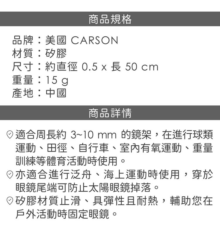 商品規格品牌:美國 CARSON材質:矽膠尺寸:約直徑 0.5 x 長 50 重量:15g產地:中國商品詳情適合周長約3~10mm的鏡架,在進行球類運動、田徑、自行車、運動、重量訓練等體育活動時使用。亦適合進行泛舟、海上運動時使用,穿於眼鏡尾端可防止太陽眼鏡掉落。矽膠材質止滑、具彈性且耐熱,輔助您在戶外活動時固定眼鏡。