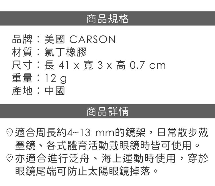 商品規格品牌:美國 CARSON材質:氯丁橡膠尺寸:長 41 x  3 x  0.7 cm重量:12 g產地:中國商品詳情適合周長約4~13mm的鏡架,日常散步戴墨鏡、各式體育活動戴眼鏡時皆可使用。亦適合進行泛舟、海上運動時使用,穿於眼鏡尾端可防止太陽眼鏡掉落。