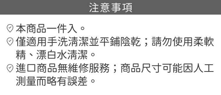 商品一件入。注意事項僅適用手洗清潔並平鋪陰乾;請勿使用柔軟精、漂白水清潔。進口商品無維修服務;商品尺寸可能因人工測量而略有誤差。