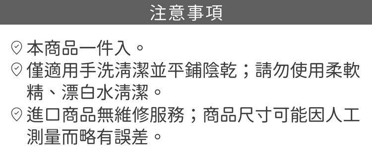 商品一件入。注意事項僅適用手洗清潔並平鋪陰乾;請勿使用柔軟精、漂白水清潔。進口商品無維修服務;商品尺寸可能因人工測量而略有誤差。