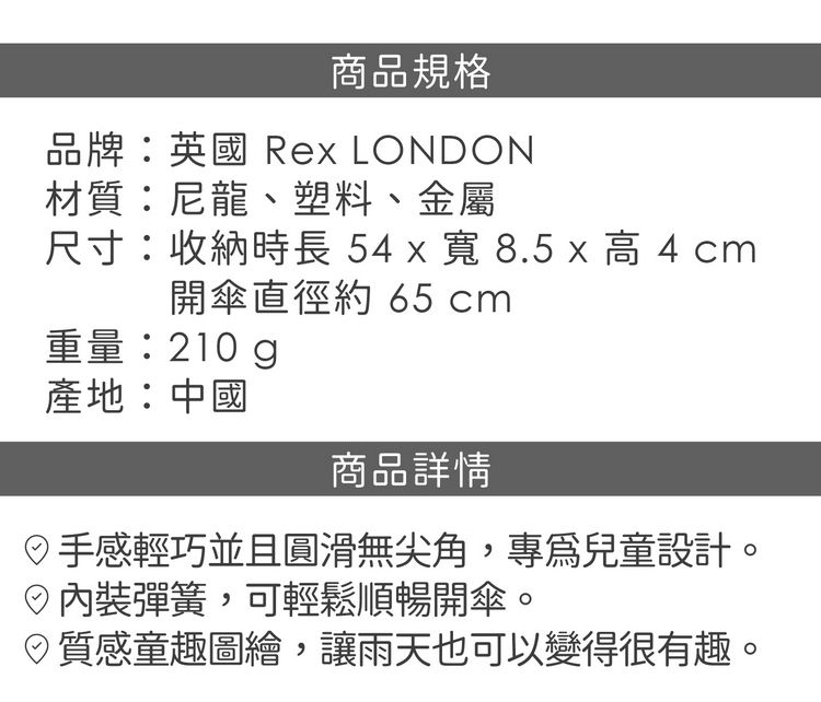 商品規格品牌:英國 Rex LONDON材質:尼龍、塑料、金屬尺寸:收納時長5 x 寬 8.5 x 高 4 cm開傘直徑約 65 cm重量:210g產地:中國商品詳情手感輕巧並且圓滑無尖角,專兒童設計。內裝彈簧,可輕鬆順暢開傘。質感童趣圖繪,讓雨天也可以變得很有趣。