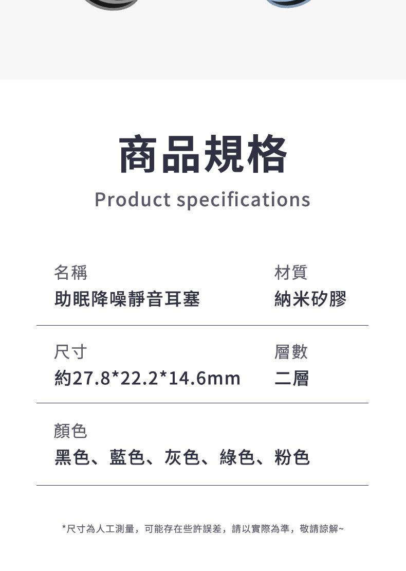 商品規格Product specifications名稱材質助眠降噪靜音耳塞納米矽膠尺寸層數約27.8*22.2*14.6mm二層顏色黑色、藍色、灰色、綠色、粉色*尺寸為人工測量,可能存在些許誤差,請以實際為準,敬請諒解~