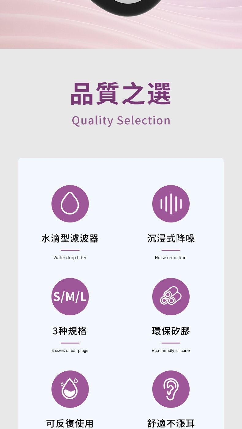 品質之選Quality Selection水滴型濾波器沉浸式降噪Water drop filterS/M/L3种規格3 sizes of ear plugsNoise reduction環保矽膠Eco-friendly silicone可反復使用舒適不漲耳