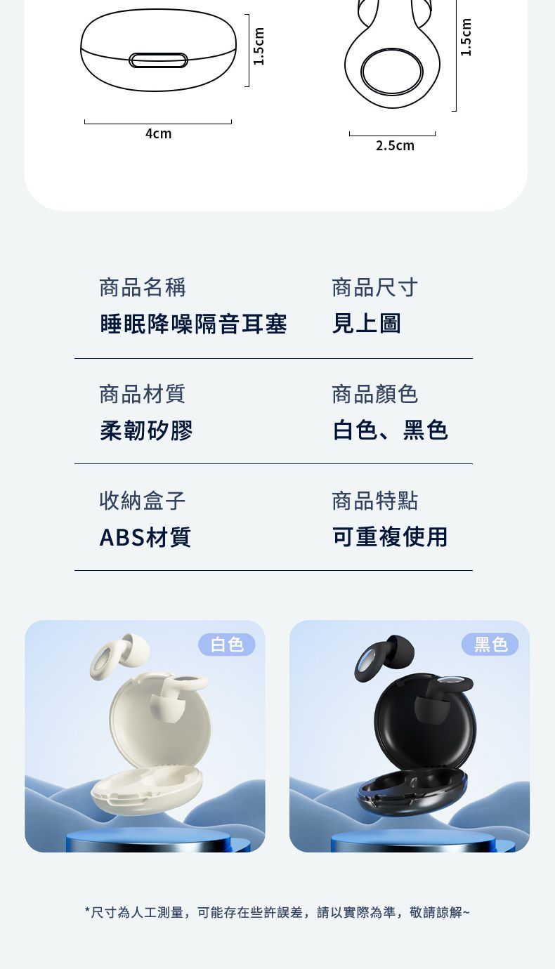 4cm1.5cm2.5cm商品名稱睡眠降噪隔音耳塞商品材質柔韌矽膠商品尺寸見上圖商品顏色白色、黑色商品特點收納盒子ABS材質可重複使用白色*尺寸為人工測量,可能存在些許誤差,請以實際為準,敬請諒解~黑色1.5cm