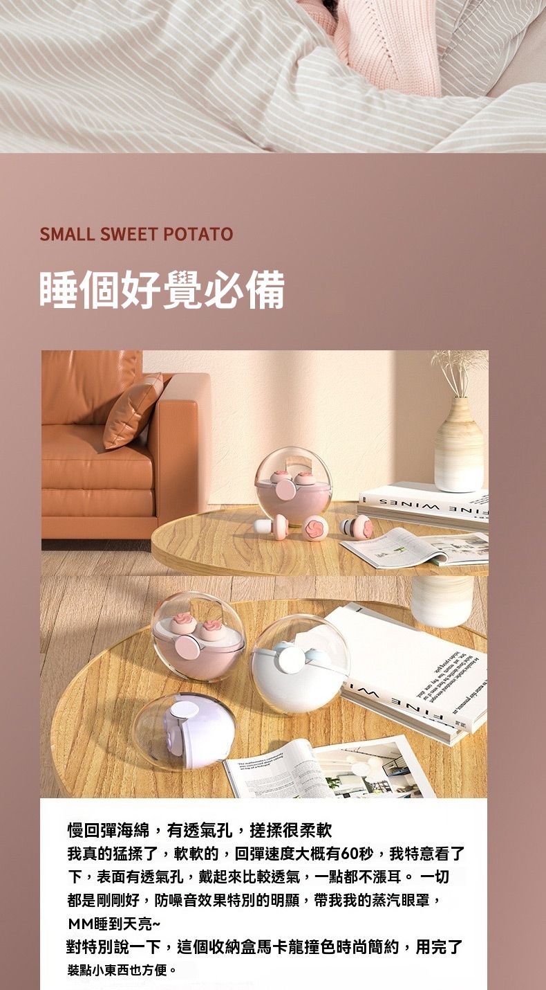 SMALL SWEET POTATO睡個好覺必備E慢回彈海綿,有透氣孔,搓揉很柔軟我真的猛揉了,軟軟的,回彈速度大概有60秒,我特意看了下,表面有透氣孔,戴起來比較透氣,一點都不漲耳。 一切都是剛剛好,防噪音效果特別的明顯,帶我我的蒸汽眼罩,MM睡到天亮~對特別說一下,這個收納盒馬卡龍撞色時尚簡約,用完了裝點小東西也方便。