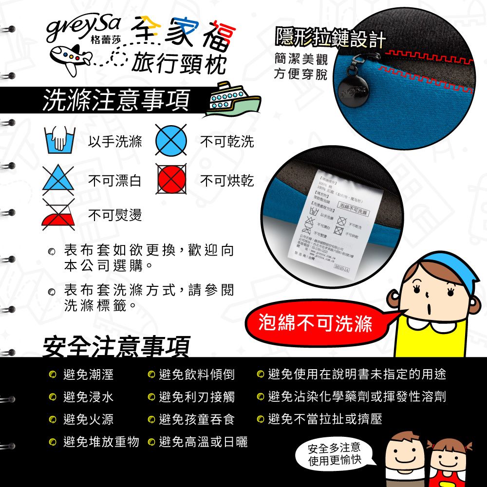 注意事項 旅行頸枕簡潔美觀方便穿脫福隱形拉鏈設計滌乾洗不可烘乾不可表布套如欲更換,歡迎向:台灣不可漂白  不可熨燙家【以手洗「泡綿不可洗滌本公司選購。表布套洗滌方式,請參閱洗滌標籤。泡綿不可洗滌安全注意事項 避免潮溼避免飲料傾倒避免使用在說明書未指定的用途 避免浸水避免利刃接觸避免沾染化學藥劑或揮發性溶劑 避免火源避免孩童吞食避免不當拉扯或擠壓 避免堆放重物 避免高溫或日曬安全多注意使用更愉快