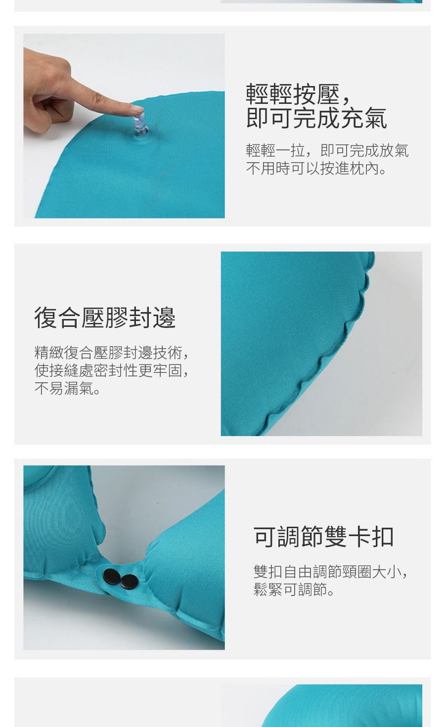 復合壓膠封邊精緻復合壓膠封邊技術,使接縫處密封性更牢固,不易漏氣。輕輕按壓,即可完成充氣輕輕一拉,即可完成放氣不用時可以按進枕內。可調節雙卡扣雙扣自由調節頸圈大小,鬆緊可調節。