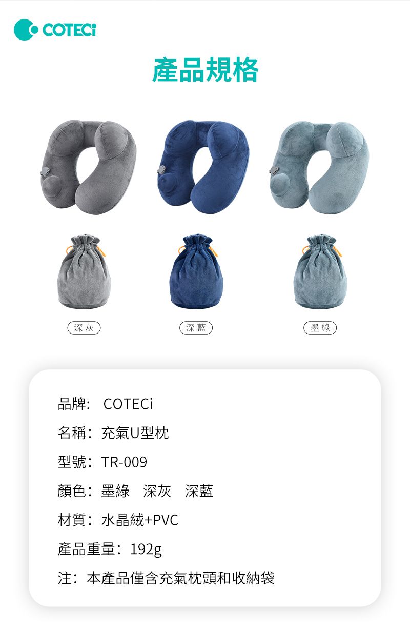 產品規格深灰深藍墨綠品牌: COTECi名稱:充氣U型枕型號: TR-009顏色:墨綠 深灰 深藍材質:水晶絨+PVC產品重量:192g注:本產品僅含充氣枕頭和收納袋