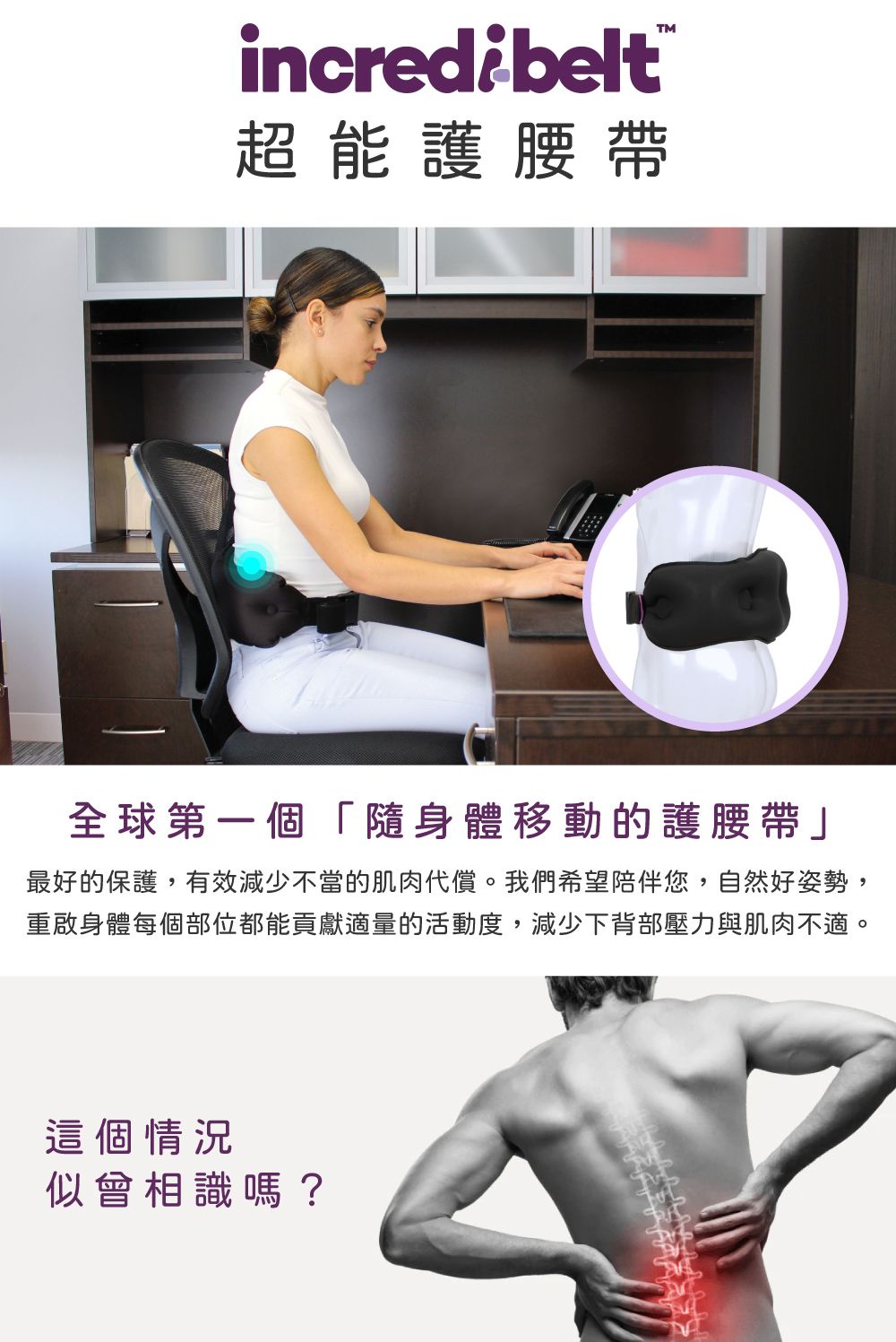 incredibelt超能護腰帶「隨身體移動的護腰帶」最好的保護,有效減少不當的肌肉代償。我們希望陪伴您,自然好姿勢,重啟身體每個部位都能貢獻適量的活動度,減少下背部壓力與肌肉不適。這個情況會相識嗎?